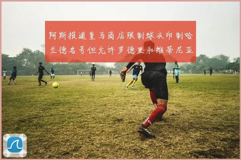 阿斯报道皇马商店限制球衣印制哈兰德名号但允许罗德里和维蒂尼亚印制