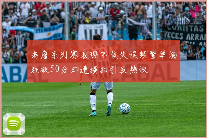 老詹系列赛表现不佳失误频繁单场狂砍50分却遭横扫引发热议