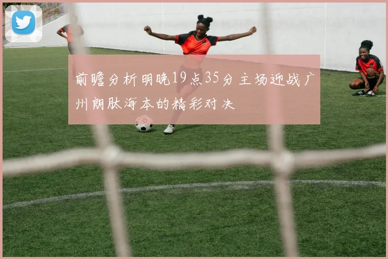 前瞻分析明晚19点35分主场迎战广州朗肽海本的精彩对决