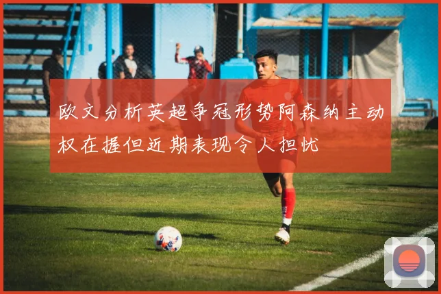欧文分析英超争冠形势阿森纳主动权在握但近期表现令人担忧