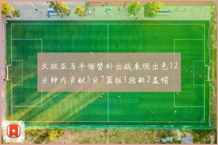 文班亚马半场替补出战表现出色12分钟内贡献5分7篮板1抢断2盖帽