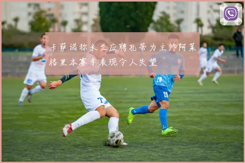 卡萨诺称米兰应聘孔蒂为主帅阿莱格里本赛季表现令人失望