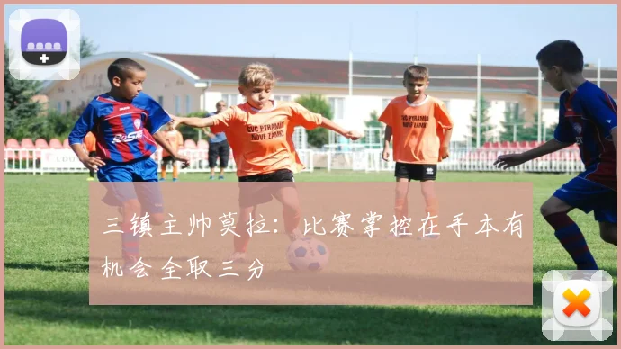 三镇主帅莫拉：比赛掌控在手本有机会全取三分