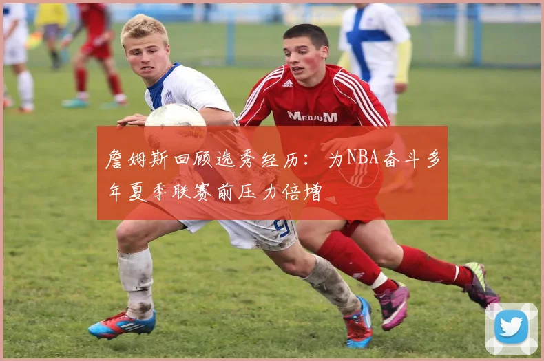 詹姆斯回顾选秀经历：为NBA奋斗多年夏季联赛前压力倍增