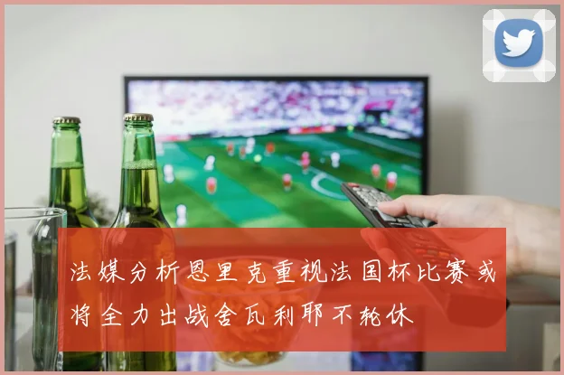 法媒分析恩里克重视法国杯比赛或将全力出战舍瓦利耶不轮休
