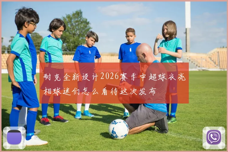 耐克全新设计2026赛季中超球衣亮相球迷们怎么看待这次发布