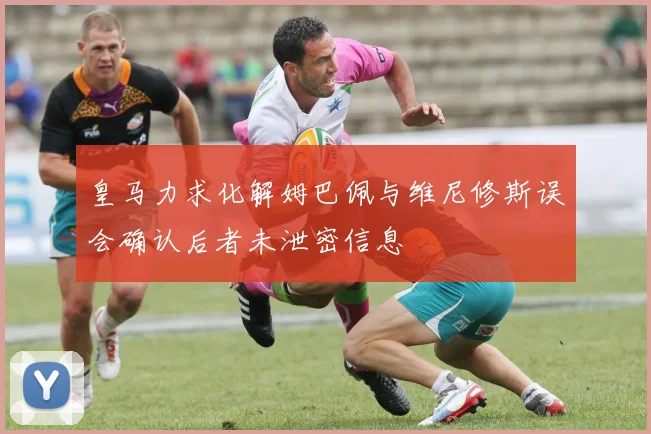 皇马力求化解姆巴佩与维尼修斯误会确认后者未泄密信息