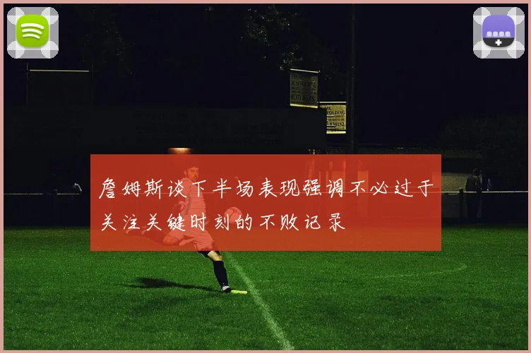 詹姆斯谈下半场表现强调不必过于关注关键时刻的不败记录