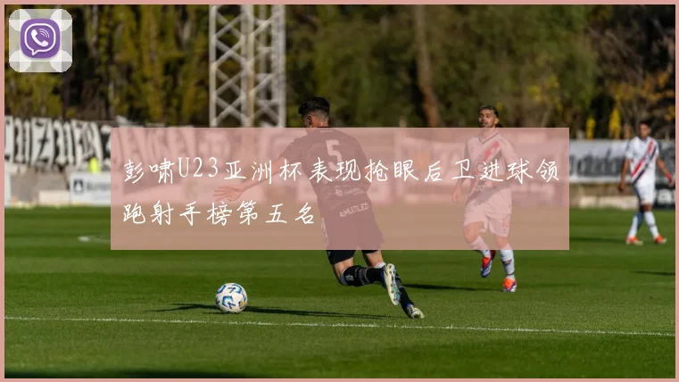 彭啸U23亚洲杯表现抢眼后卫进球领跑射手榜第五名