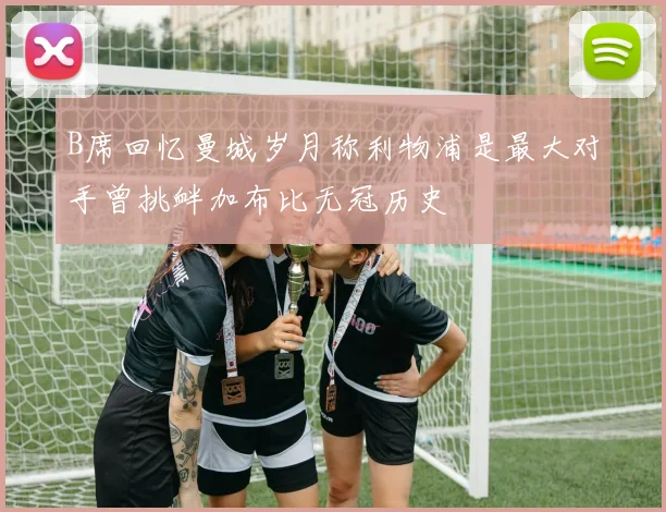 B席回忆曼城岁月称利物浦是最大对手曾挑衅加布比无冠历史